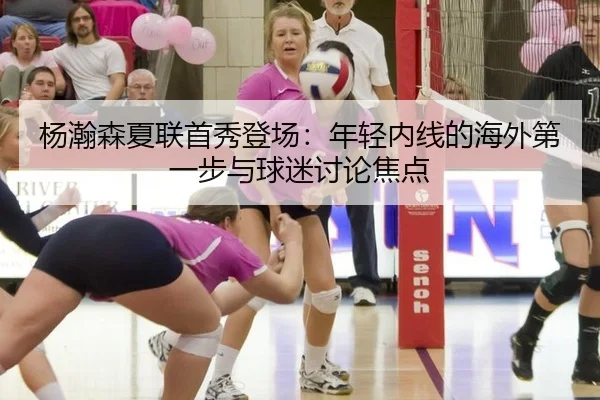 杨瀚森夏联首秀登场：年轻内线的海外第一步与球迷讨论焦点